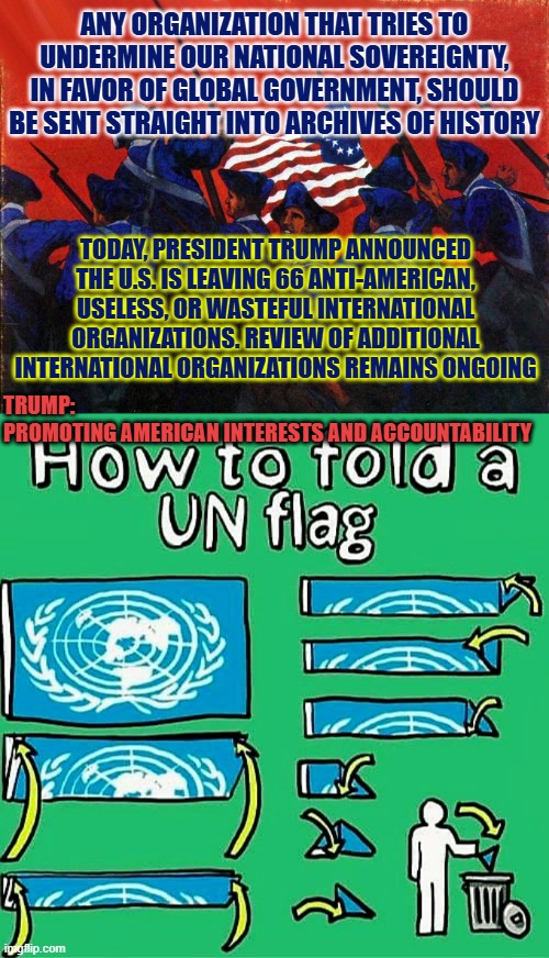 Withdrawing the United States from International Organizations, Conventions, and Treaties that Are Contrary to US Interests | ANY ORGANIZATION THAT TRIES TO UNDERMINE OUR NATIONAL SOVEREIGNTY, IN FAVOR OF GLOBAL GOVERNMENT, SHOULD BE SENT STRAIGHT INTO ARCHIVES OF HISTORY; TODAY, PRESIDENT TRUMP ANNOUNCED THE U.S. IS LEAVING 66 ANTI-AMERICAN, USELESS, OR WASTEFUL INTERNATIONAL ORGANIZATIONS. REVIEW OF ADDITIONAL INTERNATIONAL ORGANIZATIONS REMAINS ONGOING; TRUMP: 
PROMOTING AMERICAN INTERESTS AND ACCOUNTABILITY | image tagged in sovereignty,freedom,usa,trump,marco rubio,united nations | made w/ Imgflip meme maker