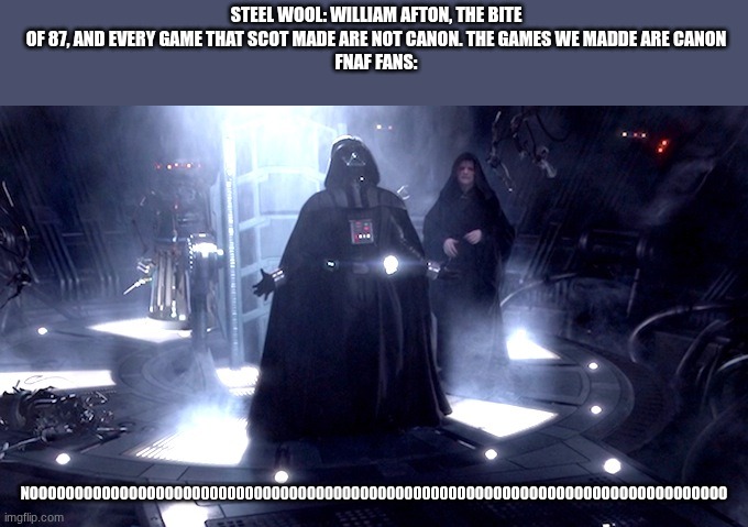 why steel wool why? | STEEL WOOL: WILLIAM AFTON, THE BITE OF 87, AND EVERY GAME THAT SCOT MADE ARE NOT CANON. THE GAMES WE MADDE ARE CANON
FNAF FANS:; NOOOOOOOOOOOOOOOOOO0000000000000000000000000000000OOOOOOOOOOOOOOOOOOOOOOOOOOOOO | image tagged in darth vader no | made w/ Imgflip meme maker