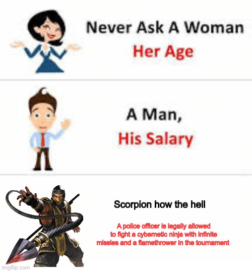 Mortal kombat makes absolutely no sense | Scorpion how the hell; A police officer is legally allowed to fight a cybernetic ninja with infinite missles and a flamethrower in the tournament | image tagged in never ask a woman her age,mortal kombat | made w/ Imgflip meme maker