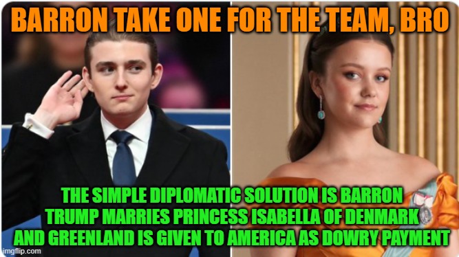 GREENLAND---> Barron take one for the team, bro | BARRON TAKE ONE FOR THE TEAM, BRO; THE SIMPLE DIPLOMATIC SOLUTION IS BARRON TRUMP MARRIES PRINCESS ISABELLA OF DENMARK AND GREENLAND IS GIVEN TO AMERICA AS DOWRY PAYMENT | image tagged in greenland,denmark,barron trump,princess isabella of denmark,national security,usa | made w/ Imgflip meme maker