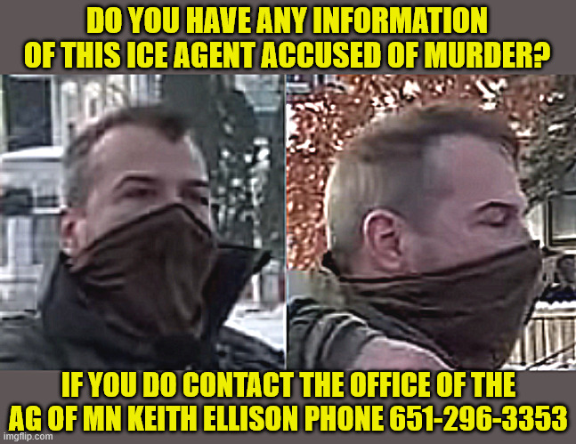 Killer of Renee Nicole Good on the lose runs way the coward | DO YOU HAVE ANY INFORMATION OF THIS ICE AGENT ACCUSED OF MURDER? IF YOU DO CONTACT THE OFFICE OF THE AG OF MN KEITH ELLISON PHONE 651-296-3353 | image tagged in killer of renee nicole good on the lose runs way the coward,department of masked murderers,call keith ellison 651-296-3353 | made w/ Imgflip meme maker