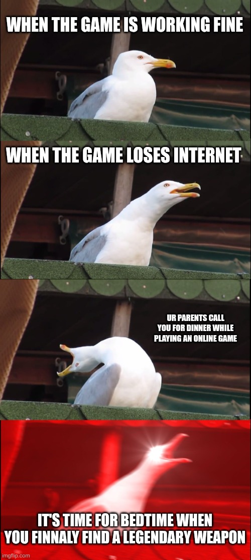 this is true though | WHEN THE GAME IS WORKING FINE; WHEN THE GAME LOSES INTERNET; UR PARENTS CALL YOU FOR DINNER WHILE PLAYING AN ONLINE GAME; IT'S TIME FOR BEDTIME WHEN YOU FINNALY FIND A LEGENDARY WEAPON | image tagged in memes,inhaling seagull | made w/ Imgflip meme maker