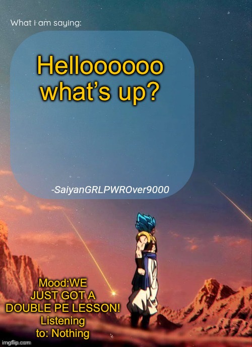 SayianGRLPWROver9000's NEW Announcement page | Helloooooo what’s up? Mood:WE JUST GOT A DOUBLE PE LESSON!
Listening to: Nothing | image tagged in sayiangrlpwrover9000's new announcement page | made w/ Imgflip meme maker