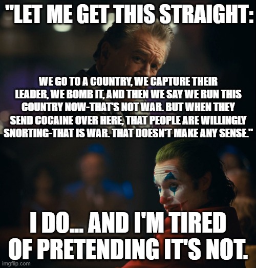 do any of you find that Suspicious! | "LET ME GET THIS STRAIGHT:; WE GO TO A COUNTRY, WE CAPTURE THEIR LEADER, WE BOMB IT, AND THEN WE SAY WE RUN THIS COUNTRY NOW-THAT'S NOT WAR. BUT WHEN THEY SEND COCAINE OVER HERE, THAT PEOPLE ARE WILLINGLY SNORTING-THAT IS WAR. THAT DOESN'T MAKE ANY SENSE."; I DO... AND I'M TIRED OF PRETENDING IT'S NOT. | image tagged in let me get this straight murray,venezuela,cocaine,drugs,bomb | made w/ Imgflip meme maker