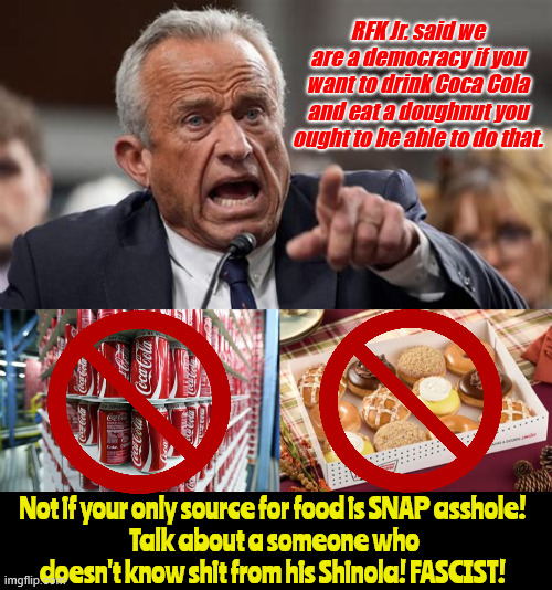 Ass from a hole in the ground | RFK Jr. said we are a democracy if you want to drink Coca Cola and eat a doughnut you ought to be able to do that. Not if your only source for food is SNAP asshole! 
Talk about a someone who doesn't know shit from his Shinola! FASCIST! | image tagged in ass from a hole in the ground,spoiled rich fascist,rfk jr sux ass,dumber than a post,trump junkie,maga meathead | made w/ Imgflip meme maker
