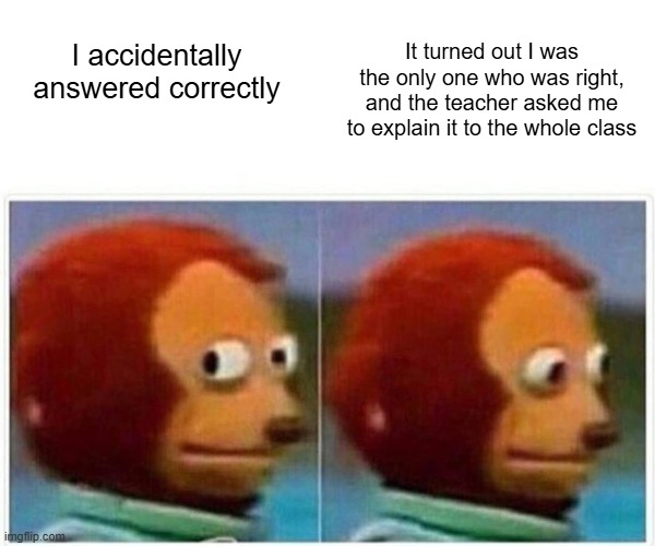 Monkey Puppet | It turned out I was the only one who was right, and the teacher asked me to explain it to the whole class; I accidentally answered correctly | image tagged in memes,monkey puppet | made w/ Imgflip meme maker