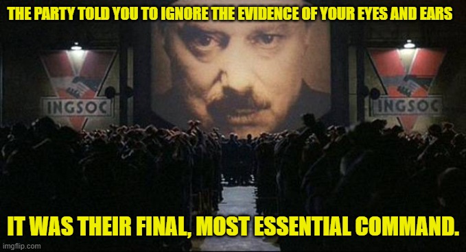 Big Brother 1984 | THE PARTY TOLD YOU TO IGNORE THE EVIDENCE OF YOUR EYES AND EARS IT WAS THEIR FINAL, MOST ESSENTIAL COMMAND. | image tagged in big brother 1984 | made w/ Imgflip meme maker