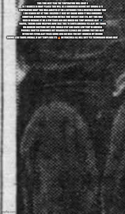Something meteorologist, news didn't tell you and why it matters 24 years later .... | THIS TIME NEXT YEAR THE TEMPERATURE WILL DROP 4 TO 7 DEGREES IN MANY PLACES THIS WILL BE A CONDENSED DECODE BUT DURING 9/11 TEMPERATURE DROP THIS WAS ANNOYED BY ME A OUTDOORS TEEN A WEATHER DECODE THAT I DID SEARCH BUT AT TIME I BELIEVED IT HEAT OFF ENGINE WHEN IT WAS COMBINED CHRMTEAIL ATMOSPHERE POLLUTION METALS THAT REFLECT HEAT ETC. BUT THIS WAS USED IN UKRAINE BY ME A FEW YEARS AGO AND INDEED BIG TEMP INCREASE ALOT ✈️ TRAFFIC, THERMO BARB WEAPONS NOW TAKE THIS TO SOUTH AMERICA YES ALOT AIR TRAVEL VIA DONREOE DOCTRINE BUT CIVIL WOULD STOP AND CAUSE LOW TEMP IN AMERICA POSSIBLE SHATTER ECONOMIES BUT REGARDLESS ILLEGALS ARE LEAVING THEY DID ALOT INTERSTATE FLYING ALOT FOLKS GOING LOSE BIZ NESS TOO BUT I DIGRESS MY DECODE SHOWS LESS TRAVEL OVERALL IF ANY TEMPS RISE ITS 🔥 ON VENEZUELA ALL HELL SHTF YES THEMOBARIC MEANS HEAT | image tagged in wtf,weather | made w/ Imgflip meme maker