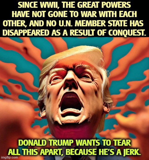 SINCE WWII, THE GREAT POWERS HAVE NOT GONE TO WAR WITH EACH OTHER, AND NO U.N. MEMBER STATE HAS 
DISAPPEARED AS A RESULT OF CONQUEST. DONALD TRUMP WANTS TO TEAR ALL THIS APART, BECAUSE HE'S A JERK. | image tagged in trump,jerk,idiot,united nations,nato,senile dementia | made w/ Imgflip meme maker