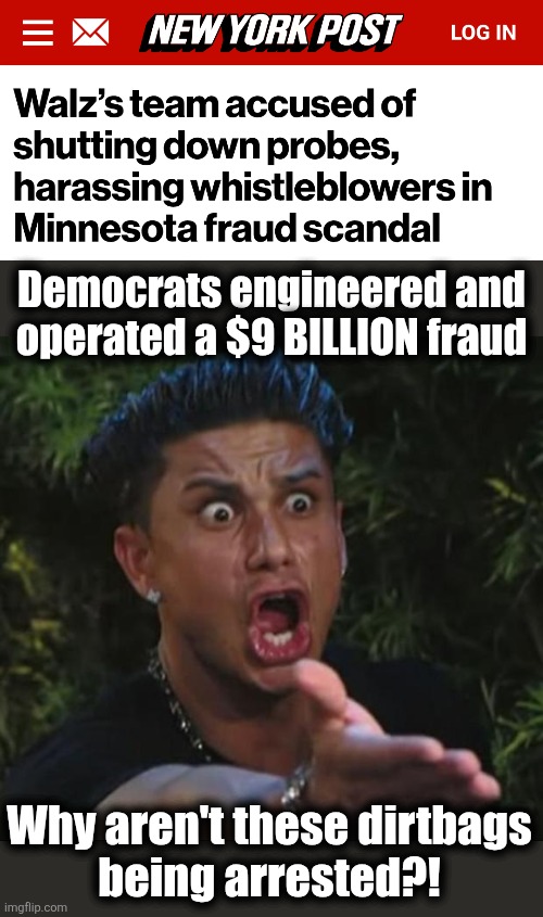 Democrats engineered and operated a $9 BILLION fraud; Why aren't these dirtbags
being arrested?! | image tagged in memes,dj pauly d,minnesota,fraud,tim walz,democrats | made w/ Imgflip meme maker