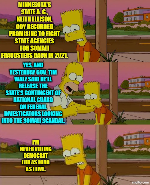 Leftist corruption -- it's their thing. | MINNESOTA'S STATE A. G., KEITH ELLISON, GOY RECORDED PROMISING TO FIGHT STATE AGENCIES FOR SOMALI FRAUDSTERS BACK IN 2021. YES, AND YESTERDAY GOV. TIM WALZ SAID HE'LL RELEASE THE STATE'S CONTINGENT OF NATIONAL GUARD ON FEDERAL INVESTIGATORS LOOKING INTO THE SOMALI SCANDAL. I'M NEVER VOTING DEMOCRAT FOR AS LONG AS I LIVE. | image tagged in worst day of my life | made w/ Imgflip meme maker