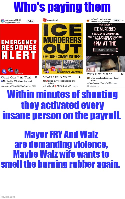 Who's paying them; Within minutes of shooting they activated every insane person on the payroll. Mayor FRY And Walz are demanding violence, Maybe Walz wife wants to smell the burning rubber again. | image tagged in blank white template | made w/ Imgflip meme maker