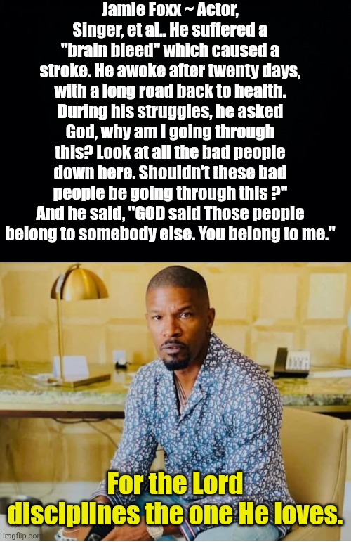 Jamie Foxx ~ Actor, Singer, et al.. He suffered a "brain bleed" which caused a stroke. He awoke after twenty days, with a long road back to health. During his struggles, he asked God, why am I going through this? Look at all the bad people down here. Shouldn't these bad people be going through this ?" And he said, "GOD said Those people belong to somebody else. You belong to me."; For the Lord disciplines the one He loves. | image tagged in black background,jamie foxx | made w/ Imgflip meme maker