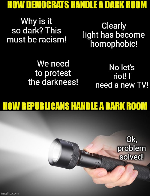 The Radical Left and Rational Right could not be more different. Democrats complain about problems. Republicans solve them. | HOW DEMOCRATS HANDLE A DARK ROOM; Why is it so dark? This must be racism! Clearly light has become homophobic! We need to protest the darkness! No let's riot! I need a new TV! HOW REPUBLICANS HANDLE A DARK ROOM; Ok, problem solved! | image tagged in complaining,crying democrats,liberal vs conservative,inspirational,liberal logic,the truth | made w/ Imgflip meme maker