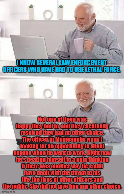 This officer and his family need prayers, the stress of having to shoot could destroy both him and his family. | I KNOW SEVERAL LAW ENFORCEMENT OFFICERS WHO HAVE HAD TO USE LETHAL FORCE. Not one of them was happy they had to, and they eventually resolved they had no other choice. The officer in Minneapolis wasn't looking for an opportunity to shoot anyone when he went to work. Right now he's beating himself to a pulp thinking if there was another way he could have dealt with the threat to his life, the lives of other officers and the public. She did not give him any other choice. | image tagged in memes,hide the pain harold | made w/ Imgflip meme maker