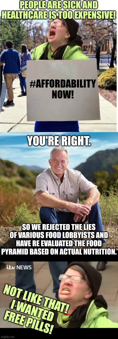 eat up | PEOPLE ARE SICK AND HEALTHCARE IS TOO EXPENSIVE! #AFFORDABILITY NOW! YOU'RE RIGHT. SO WE REJECTED THE LIES OF VARIOUS FOOD LOBBYISTS AND HAVE RE EVALUATED THE FOOD PYRAMID BASED ON ACTUAL NUTRITION. NOT LIKE THAT!
I WANTED FREE PILLS! | image tagged in triggered liberal protester,rfk,liberal protestor | made w/ Imgflip meme maker