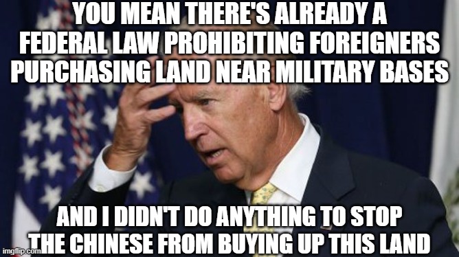 Joe Biden worries | YOU MEAN THERE'S ALREADY A FEDERAL LAW PROHIBITING FOREIGNERS PURCHASING LAND NEAR MILITARY BASES AND I DIDN'T DO ANYTHING TO STOP THE CHINE | image tagged in joe biden worries | made w/ Imgflip meme maker