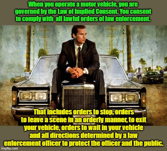 Implied consent doesn't just apply to DUI. Being a registered Democrat does not exempt you. | When you operate a motor vehicle, you are governed by the Law of Implied Consent. You consent to comply with  all lawful orders of law enforcement. That includes orders to stop, orders to leave a scene in an orderly manner, to exit your vehicle, orders to wait in your vehicle and all directions determined by a law enforcement officer to protect the officer and the public. | image tagged in lincoln lawyer | made w/ Imgflip meme maker