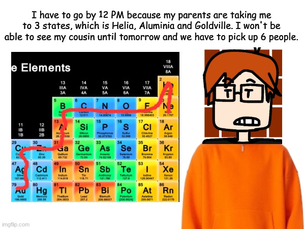 MC had to leave school at 12 PM due to a tri-state trip. And i'll make more drawings soon. | I have to go by 12 PM because my parents are taking me to 3 states, which is Helia, Aluminia and Goldville. I won't be able to see my cousin until tomorrow and we have to pick up 6 people. | image tagged in mc,moscovio may,comics,periodic table | made w/ Imgflip meme maker
