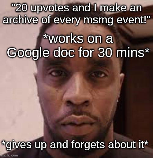 How cornballs be looking at you when | "20 upvotes and I make an archive of every msmg event!"; *works on a Google doc for 30 mins*; *gives up and forgets about it* | image tagged in how cornballs be looking at you when | made w/ Imgflip meme maker