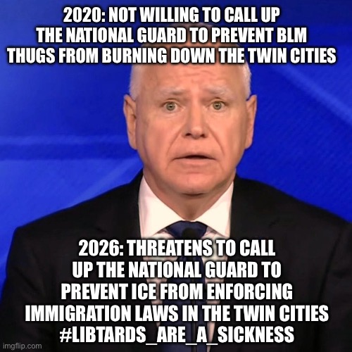 Tim Walz Debate 2024 | 2020: NOT WILLING TO CALL UP THE NATIONAL GUARD TO PREVENT BLM THUGS FROM BURNING DOWN THE TWIN CITIES; 2026: THREATENS TO CALL UP THE NATIONAL GUARD TO PREVENT ICE FROM ENFORCING IMMIGRATION LAWS IN THE TWIN CITIES
#LIBTARDS_ARE_A_SICKNESS | image tagged in tim walz debate 2024 | made w/ Imgflip meme maker