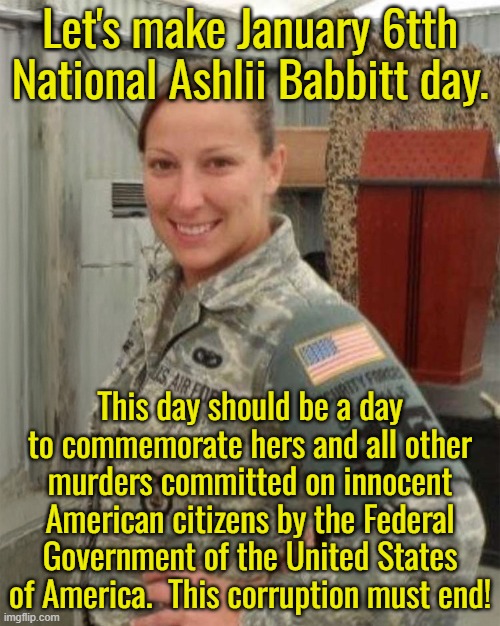 For far too long Americans have turned a blind eye to the corruption of our politicians.  This must end now! | Let's make January 6tth National Ashlii Babbitt day. This day should be a day to commemorate hers and all other murders committed on innocent American citizens by the Federal Government of the United States of America.  This corruption must end! | image tagged in end the corruption,stop murdering americans,stop murdering innocent non-citizens,politics and government are the lowest priority | made w/ Imgflip meme maker
