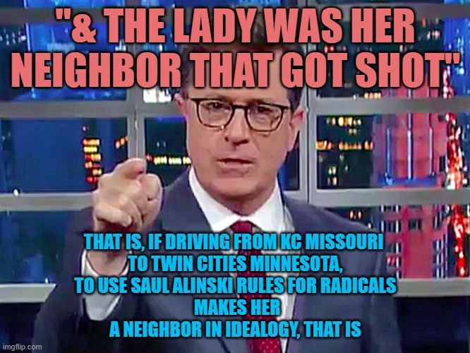 "SHAME ! SHAME ! SHAME !" ...the neighbor screams allegedly for Mr. Alinski and a  Soros check | "& THE LADY WAS HER NEIGHBOR THAT GOT SHOT"; THAT IS, IF DRIVING FROM KC MISSOURI 
TO TWIN CITIES MINNESOTA,
TO USE SAUL ALINSKI RULES FOR RADICALS
 MAKES HER
A NEIGHBOR IN IDEALOGY, THAT IS | image tagged in stephen colbert,cbs,better call saul,shameless,strangers,illegal immigration | made w/ Imgflip meme maker