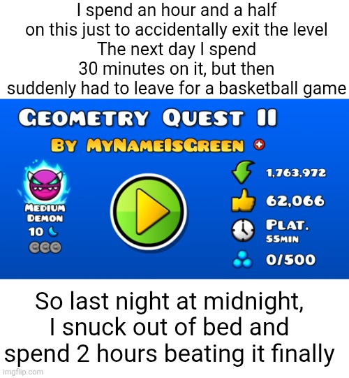 55 minutes was complete bs lol. However this level is very fun | I spend an hour and a half on this just to accidentally exit the level
The next day I spend 30 minutes on it, but then suddenly had to leave for a basketball game; So last night at midnight, I snuck out of bed and spend 2 hours beating it finally | image tagged in geometry dash,platformers,memes,annoying,level,fantasy | made w/ Imgflip meme maker
