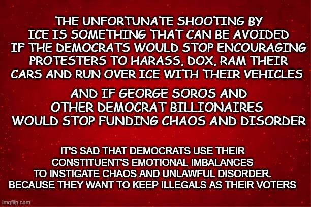 democrats should stop | THE UNFORTUNATE SHOOTING BY ICE IS SOMETHING THAT CAN BE AVOIDED IF THE DEMOCRATS WOULD STOP ENCOURAGING PROTESTERS TO HARASS, DOX, RAM THEIR CARS AND RUN OVER ICE WITH THEIR VEHICLES; AND IF GEORGE SOROS AND OTHER DEMOCRAT BILLIONAIRES 
WOULD STOP FUNDING CHAOS AND DISORDER; IT'S SAD THAT DEMOCRATS USE THEIR CONSTITUENT'S EMOTIONAL IMBALANCES
 TO INSTIGATE CHAOS AND UNLAWFUL DISORDER. 
BECAUSE THEY WANT TO KEEP ILLEGALS AS THEIR VOTERS | made w/ Imgflip meme maker