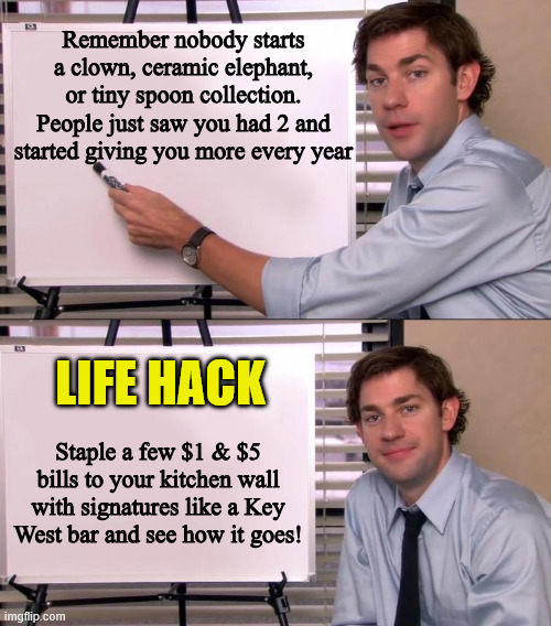 New collection | Remember nobody starts a clown, ceramic elephant, or tiny spoon collection. People just saw you had 2 and started giving you more every year; LIFE HACK; Staple a few $1 & $5 bills to your kitchen wall with signatures like a Key West bar and see how it goes! | image tagged in jim halpert explains,life hack | made w/ Imgflip meme maker