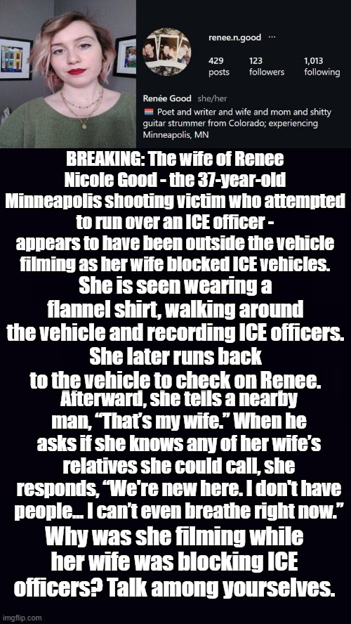 Sweet mother of 3, we like getting them out of Colorado, but not like this... | BREAKING: The wife of Renee Nicole Good - the 37-year-old Minneapolis shooting victim who attempted to run over an ICE officer - appears to have been outside the vehicle filming as her wife blocked ICE vehicles. She is seen wearing a flannel shirt, walking around the vehicle and recording ICE officers.
She later runs back to the vehicle to check on Renee. Afterward, she tells a nearby man, “That’s my wife.” When he asks if she knows any of her wife’s relatives she could call, she responds, “We're new here. I don't have people... I can’t even breathe right now.”; Why was she filming while her wife was blocking ICE officers? Talk among yourselves. | image tagged in renee good,plain black | made w/ Imgflip meme maker