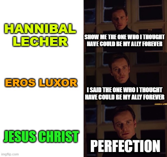 perfection | HANNIBAL LECHER; SHOW ME THE ONE WHO I THOUGHT HAVE COULD BE MY ALLY FOREVER; EROS LUXOR; I SAID THE ONE WHO I THOUGHT HAVE COULD BE MY ALLY FOREVER; JESUS CHRIST; PERFECTION | image tagged in perfection | made w/ Imgflip meme maker