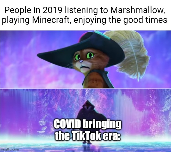 But I'll admit I liked that era just as much | People in 2019 listening to Marshmallow, playing Minecraft, enjoying the good times; COVID bringing the TikTok era: | image tagged in puss and boots scared,tiktok,2019,marshmallow,minecraft,relatable | made w/ Imgflip meme maker