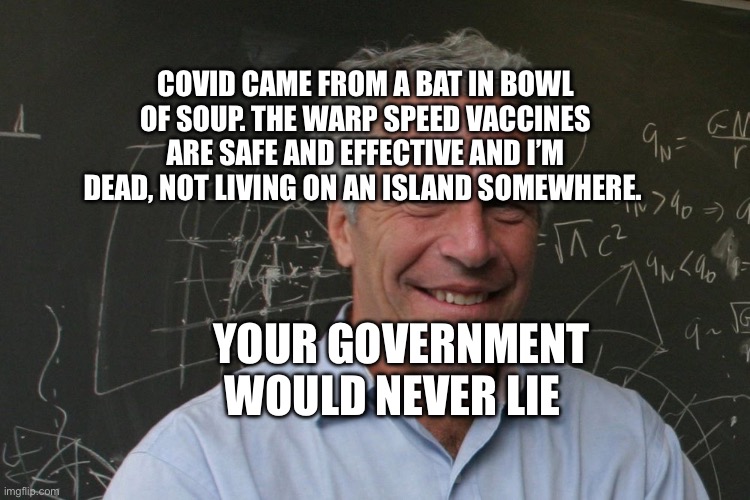 Jeffrey Epstein | COVID CAME FROM A BAT IN BOWL OF SOUP. THE WARP SPEED VACCINES ARE SAFE AND EFFECTIVE AND I’M DEAD, NOT LIVING ON AN ISLAND SOMEWHERE. YOUR GOVERNMENT WOULD NEVER LIE | image tagged in jeffrey epstein | made w/ Imgflip meme maker