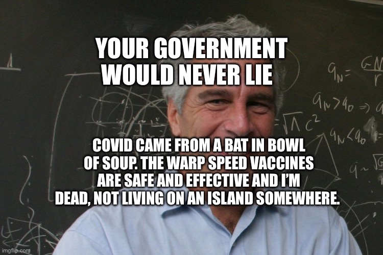Jeffrey Epstein | YOUR GOVERNMENT WOULD NEVER LIE; COVID CAME FROM A BAT IN BOWL OF SOUP. THE WARP SPEED VACCINES ARE SAFE AND EFFECTIVE AND I’M DEAD, NOT LIVING ON AN ISLAND SOMEWHERE. | image tagged in jeffrey epstein | made w/ Imgflip meme maker