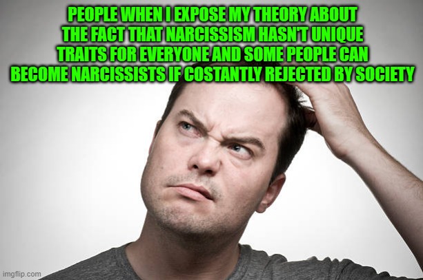 they act confused, cause they're afraid it could be true | PEOPLE WHEN I EXPOSE MY THEORY ABOUT THE FACT THAT NARCISSISM HASN'T UNIQUE TRAITS FOR EVERYONE AND SOME PEOPLE CAN BECOME NARCISSISTS IF COSTANTLY REJECTED BY SOCIETY | image tagged in confused | made w/ Imgflip meme maker