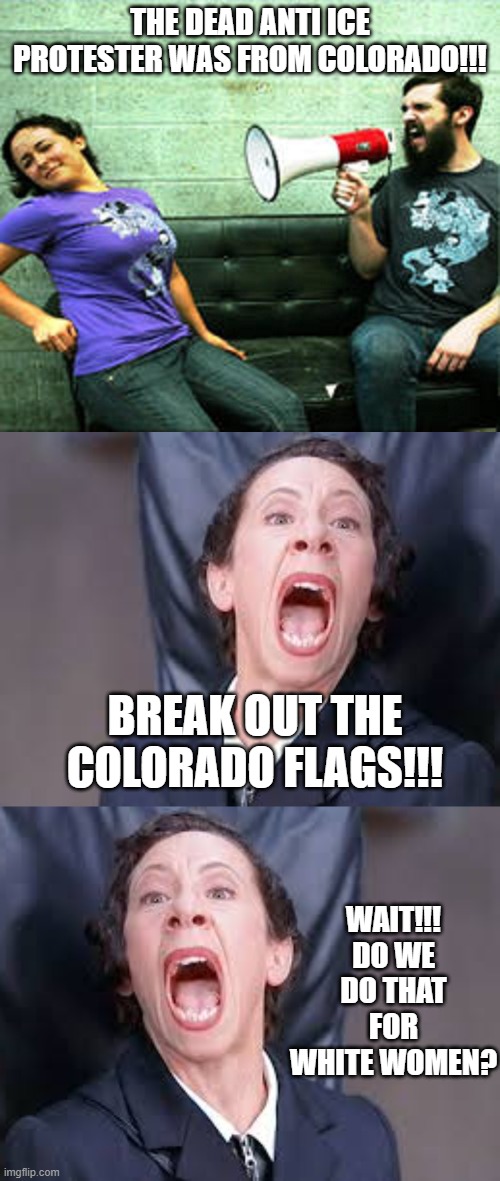 The protester conundrum, possibly wrapped in an enigma... | THE DEAD ANTI ICE PROTESTER WAS FROM COLORADO!!! BREAK OUT THE COLORADO FLAGS!!! WAIT!!! DO WE DO THAT FOR WHITE WOMEN? | image tagged in megaphone guy,screaming nazi | made w/ Imgflip meme maker