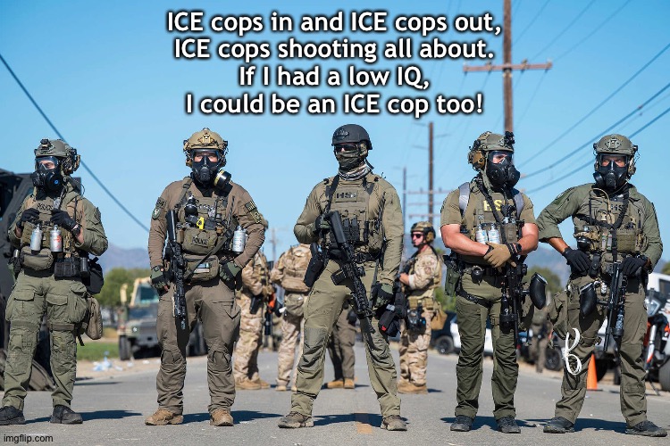 The ICE Cop Parade Chant | ICE cops in and ICE cops out,
ICE cops shooting all about.
If I had a low IQ,
I could be an ICE cop too! | image tagged in masked ice agents trump's secret police gestapo anti-american | made w/ Imgflip meme maker