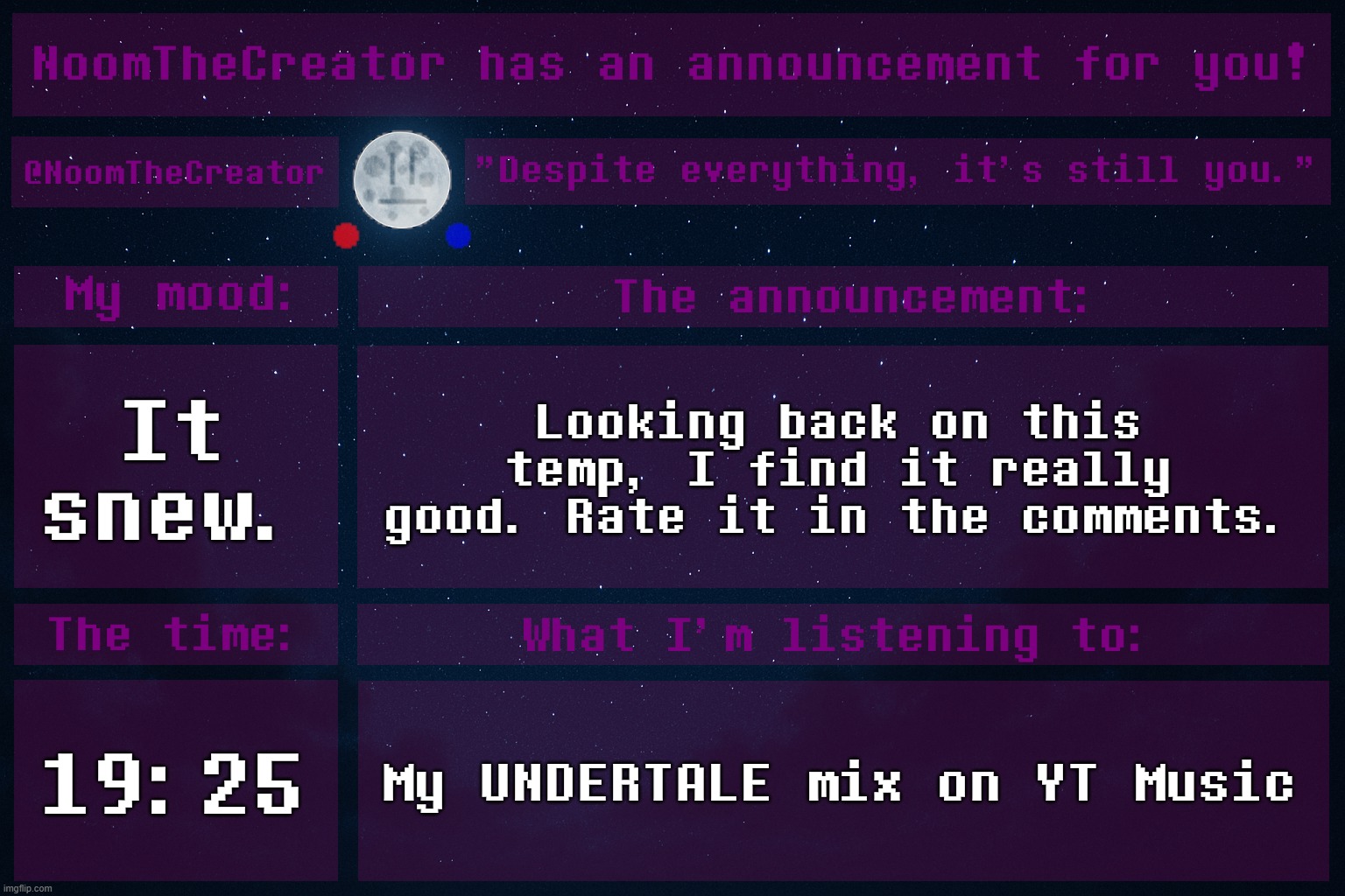 Wait, the image ID is only letters. | It snew. Looking back on this temp, I find it really good. Rate it in the comments. 19:25; My UNDERTALE mix on YT Music | image tagged in noomthecreator announcement temp old | made w/ Imgflip meme maker