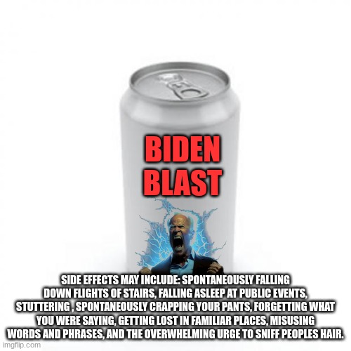 biden blast | BIDEN
BLAST; SIDE EFFECTS MAY INCLUDE: SPONTANEOUSLY FALLING DOWN FLIGHTS OF STAIRS, FALLING ASLEEP AT PUBLIC EVENTS, STUTTERING , SPONTANEOUSLY CRAPPING YOUR PANTS, FORGETTING WHAT YOU WERE SAYING, GETTING LOST IN FAMILIAR PLACES, MISUSING WORDS AND PHRASES, AND THE OVERWHELMING URGE TO SNIFF PEOPLES HAIR. | image tagged in blank soda or beer can | made w/ Imgflip meme maker