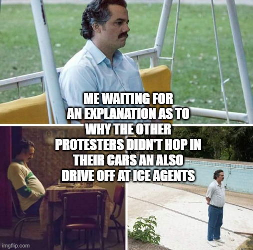 Explanations | ME WAITING FOR AN EXPLANATION AS TO WHY THE OTHER PROTESTERS DIDN'T HOP IN THEIR CARS AN ALSO DRIVE OFF AT ICE AGENTS | image tagged in memes,sad pablo escobar | made w/ Imgflip meme maker