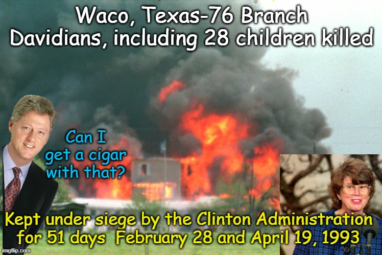 Because Democrats have never, ever, ever abused the power of the Federal Government. (Clearing throat sounds) | Waco, Texas-76 Branch Davidians, including 28 children killed; Can I get a cigar with that? Kept under siege by the Clinton Administration for 51 days  February 28 and April 19, 1993 | image tagged in waco | made w/ Imgflip meme maker