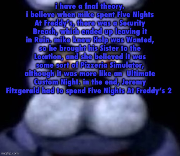 goofster | i have a fnaf theory. i believe when mike spent Five Nights At Freddy’s, there was a Security Breach, which ended up leaving it in Ruin. mike knew Help was Wanted, so he brought his Sister to the Location, and she believed it was some sort of Pizzeria Simulator, although it was more like an  Ultimate Custom Night. in the end, Jeremy Fitzgerald had to spend Five Nights At Freddy’s 2 | image tagged in goofster | made w/ Imgflip meme maker