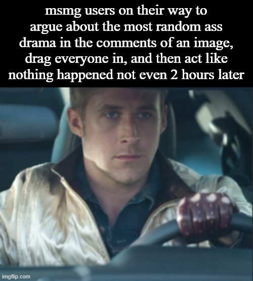Untitled Image | msmg users on their way to argue about the most random ass drama in the comments of an image, drag everyone in, and then act like nothing happened not even 2 hours later | image tagged in what | made w/ Imgflip meme maker