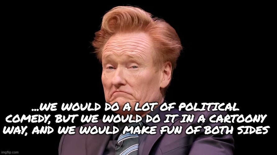 You’ve been lulled into just saying ‘F Trump. Screw this guy,’ but you’ve now put down your best weapon, being funny | ...WE WOULD DO A LOT OF POLITICAL COMEDY, BUT WE WOULD DO IT IN A CARTOONY WAY, AND WE WOULD MAKE FUN OF BOTH SIDES | image tagged in conan o brien,comedy,funny | made w/ Imgflip meme maker