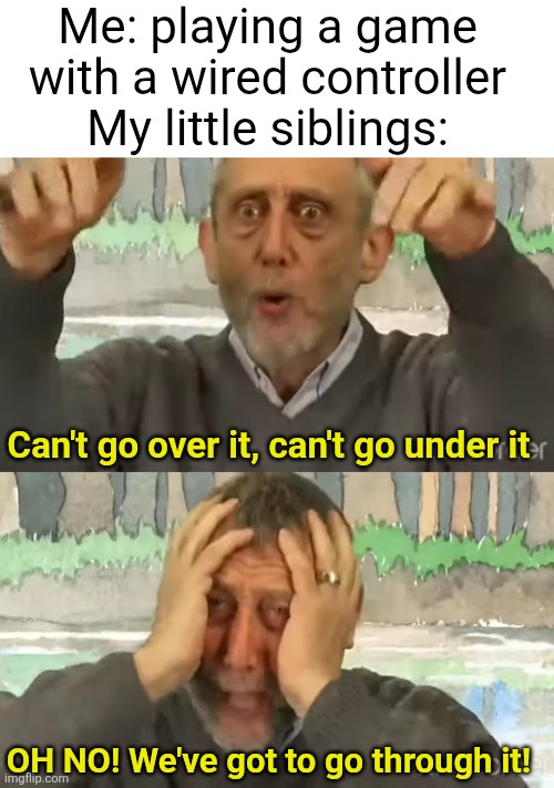 Running through the cord + pulling the game console off the shelf + breaking the controller + disconnecting it | Me: playing a game with a wired controller
My little siblings:; Can't go over it, can't go under it; OH NO! We've got to go through it! | image tagged in relatable,kids,gaming,annoying,space,memes | made w/ Imgflip meme maker