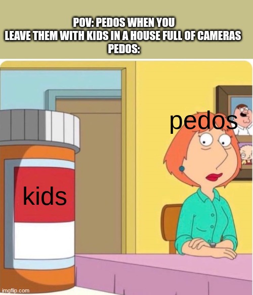 Very Offensive Meme | POV: PEDOS WHEN YOU LEAVE THEM WITH KIDS IN A HOUSE FULL OF CAMERAS 
PEDOS:; pedos; kids | image tagged in family guy louis pills,pedophile,memes,dank memes,funny,offensive | made w/ Imgflip meme maker