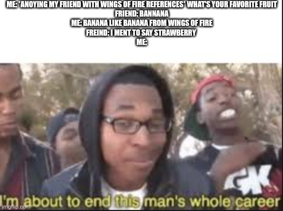 Sealed his fate | ME: *ANOYING MY FRIEND WITH WINGS OF FIRE REFERENCES* WHAT'S YOUR FAVORITE FRUIT
FRIEND: BANNANA
ME: BANANA LIKE BANANA FROM WINGS OF FIRE
FREIND: I MENT TO SAY STRAWBERRY 
ME: | image tagged in im about to end this mans whole carrer | made w/ Imgflip meme maker