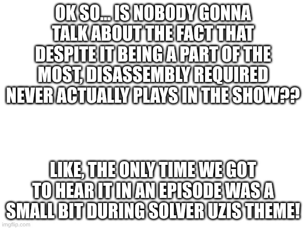 What do u guys think | OK SO... IS NOBODY GONNA TALK ABOUT THE FACT THAT DESPITE IT BEING A PART OF THE MOST, DISASSEMBLY REQUIRED NEVER ACTUALLY PLAYS IN THE SHOW?? LIKE, THE ONLY TIME WE GOT TO HEAR IT IN AN EPISODE WAS A SMALL BIT DURING SOLVER UZIS THEME! | image tagged in murder drones,music | made w/ Imgflip meme maker