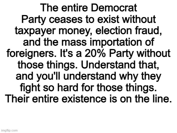 The Democrat Party is the party of FRAUD | The entire Democrat Party ceases to exist without taxpayer money, election fraud, and the mass importation of foreigners. It's a 20% Party without those things. Understand that, and you'll understand why they fight so hard for those things. Their entire existence is on the line. | image tagged in memes,funny,democrats,politics,political meme | made w/ Imgflip meme maker